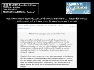 NOME DO VEÍCULO: Ambiente Gelado
EDITORIA: Notícias
Data: 20/09/2010
ABRANGÊNCIA/TIRAGEM: Regional


   http://www.ambientegelado.com.br/v21/notas-mainmenu-2/1-latest/335-cresce-
              utilizacao-do-aluminio-em-tubulacoes-de-ar-condicionado
 