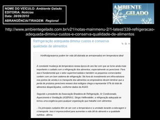 NOME DO VEÍCULO: Ambiente Gelado
EDITORIA: Notícias
Data: 28/09/2010
ABRANGÊNCIA/TIRAGEM: Regional

http://www.ambientegelado.com.br/v21/notas-mainmenu-2/1-latest/339-refrigeracao-
           adequada-diminui-custos-e-conserva-qualidade-de-alimentos
 