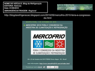 NOME DO VEÍCULO: Blog da Refrigeração
EDITORIA: Notícias
Data: 01/09/2010
ABRANGÊNCIA/TIRAGEM: Regional

http://blogdarefrigeracao.blogspot.com/2010/09/mercofrio-2010-feira-e-congresso-
                                     da.html
 