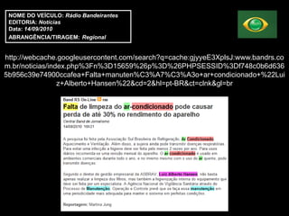 NOME DO VEÍCULO: Rádio Bandeirantes
 EDITORIA: Notícias
 Data: 14/09/2010
 ABRANGÊNCIA/TIRAGEM: Regional


http://webcache.googleusercontent.com/search?q=cache:gjyyeE3XplsJ:www.bandrs.co
m.br/noticias/index.php%3Fn%3D15659%26p%3D%26PHPSESSID%3Df748c0b6d636
5b956c39e74900ccafea+Falta+manuten%C3%A7%C3%A3o+ar+condicionado+%22Lui
                 z+Alberto+Hansen%22&cd=2&hl=pt-BR&ct=clnk&gl=br
 