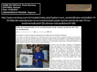 NOME DO VEÍCULO: Portal Nonohay
 EDITORIA: Notícias
 Data: 27/09/2010
 ABRANGÊNCIA/TIRAGEM: Regional

http://www.nonohay.com.br/modelo/index.php?option=com_content&view=article&id=14
      53:falta-de-manutencao-no-ar-condicionado-pode-causar-perda-de-ate-70-no-
                    rendimento&catid=29:ultimas-noticias&Itemid=388
 