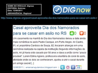 http://www.dignow.org/post/casal-aproveita-dia-dos-namorados-para-se-casar-em-asilo-no-rs-2263337-34298.html NOME DO VEÍCULO:  Dignow EDITORIA: Notícias Data:  12/06/2011 ABRANGÊNCIA:   Regional 