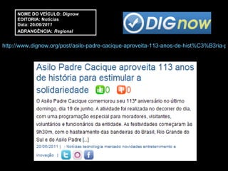NOME DO VEÍCULO:  Dignow EDITORIA: Notícias Data: 20 /06/2011 ABRANGÊNCIA:   Regional http://www.dignow.org/post/asilo-padre-cacique-aproveita-113-anos-de-hist%C3%B3ria-para-estimular-a-solidariedade-2321525-22600.html 