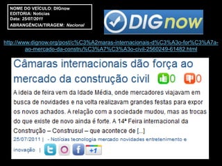 NOME DO VEÍCULO: DIGnow
  EDITORIA: Notícias
  Data: 25/07/2011
  ABRANGÊNCIA/TIRAGEM: Nacional



http://www.dignow.org/post/c%C3%A2maras-internacionais-d%C3%A3o-for%C3%A7a-
         ao-mercado-da-constru%C3%A7%C3%A3o-civil-2560249-61482.html
 
