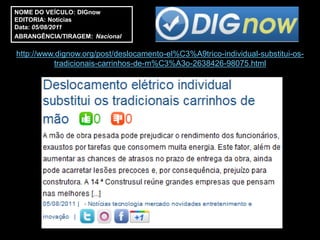 NOME DO VEÍCULO: DIGnow
EDITORIA: Notícias
Data: 05/08/2011
ABRANGÊNCIA/TIRAGEM: Nacional

http://www.dignow.org/post/deslocamento-el%C3%A9trico-individual-substitui-os-
           tradicionais-carrinhos-de-m%C3%A3o-2638426-98075.html
 