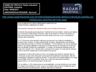 NOME DO VEÍCULO: Radar Industrial
 EDITORIA: Indústria
 Data: 08/08/2011
 ABRANGÊNCIA/TIRAGEM: Nacional

http://www.radarindustrial.com.br/noticia/deslocamento-eletrico-individual-substitui-os-
                          tradicionais-carrinhos-de-mao.aspx
 