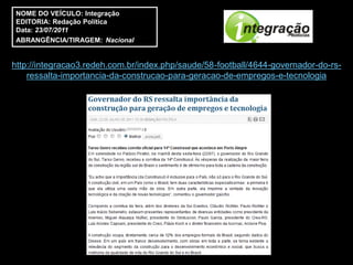 NOME DO VEÍCULO: Integração
 EDITORIA: Redação Política
 Data: 23/07/2011
 ABRANGÊNCIA/TIRAGEM: Nacional


http://integracao3.redeh.com.br/index.php/saude/58-football/4644-governador-do-rs-
    ressalta-importancia-da-construcao-para-geracao-de-empregos-e-tecnologia
 