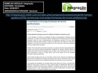 NOME DO VEÍCULO: Integração
EDITORIA: Variedades
Data: 02/08/2011
ABRANGÊNCIA/TIRAGEM: Nacional

 http://integracao3.redeh.com.br/index.php/component/content/article/44-homes-
       gardens/4782-construcao-civil-exige-formacao-de-novos-profissionais
 