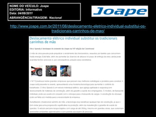 NOME DO VEÍCULO: Joape
EDITORIA: Informativo
Data: 04/08/2011
ABRANGÊNCIA/TIRAGEM: Nacional

http://www.joape.com.br/2011/08/deslocamento-eletrico-individual-substitui-os-
                       tradicionais-carrinhos-de-mao/
 