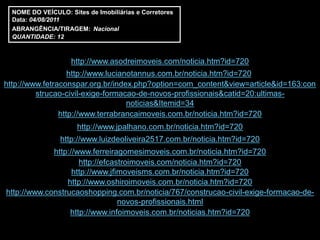 NOME DO VEÍCULO: Sites de Imobiliárias e Corretores
  Data: 04/08/2011
  ABRANGÊNCIA/TIRAGEM: Nacional
  QUANTIDADE: 12



                    http://www.asodreimoveis.com/noticia.htm?id=720
                   http://www.lucianotannus.com.br/noticia.htm?id=720
http://www.fetraconspar.org.br/index.php?option=com_content&view=article&id=163:con
         strucao-civil-exige-formacao-de-novos-profissionais&catid=20:ultimas-
                                    noticias&Itemid=34
                http://www.terrabrancaimoveis.com.br/noticia.htm?id=720
                      http://www.jpalhano.com.br/noticia.htm?id=720
                 http://www.luizdeoliveira2517.com.br/noticia.htm?id=720
             http://www.ferreiragomesimoveis.com.br/noticia.htm?id=720
                     http://efcastroimoveis.com/noticia.htm?id=720
                   http://www.jfimoveisms.com.br/noticia.htm?id=720
                 http://www.oshiroimoveis.com.br/noticia.htm?id=720
http://www.construcaoshopping.com.br/noticia/767/construcao-civil-exige-formacao-de-
                                 novos-profissionais.html
                  http://www.infoimoveis.com.br/noticias.htm?id=720
 