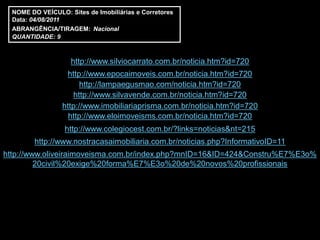 NOME DO VEÍCULO: Sites de Imobiliárias e Corretores
  Data: 04/08/2011
  ABRANGÊNCIA/TIRAGEM: Nacional
  QUANTIDADE: 9



                    http://www.silviocarrato.com.br/noticia.htm?id=720
                  http://www.epocaimoveis.com.br/noticia.htm?id=720
                       http://lampaegusmao.com/noticia.htm?id=720
                    http://www.silvavende.com.br/noticia.htm?id=720
                 http://www.imobiliariaprisma.com.br/noticia.htm?id=720
                   http://www.eloimoveisms.com.br/noticia.htm?id=720
                  http://www.colegiocest.com.br/?links=noticias&nt=215
         http://www.nostracasaimobiliaria.com.br/noticias.php?InformativoID=11
http://www.oliveiraimoveisma.com.br/index.php?mnID=16&ID=424&Constru%E7%E3o%
         20civil%20exige%20forma%E7%E3o%20de%20novos%20profissionais
 