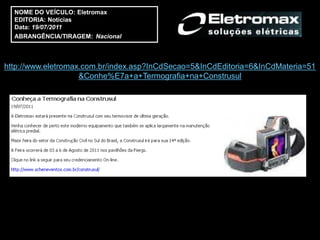NOME DO VEÍCULO: Eletromax
  EDITORIA: Notícias
  Data: 19/07/2011
  ABRANGÊNCIA/TIRAGEM: Nacional



http://www.eletromax.com.br/index.asp?InCdSecao=5&InCdEditoria=6&InCdMateria=51
                    &Conhe%E7a+a+Termografia+na+Construsul
 