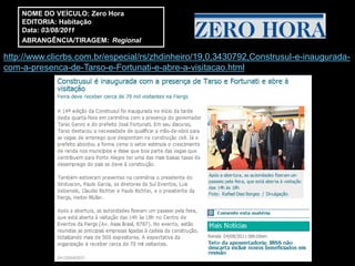 NOME DO VEÍCULO: Zero Hora
    EDITORIA: Habitação
    Data: 03/08/2011
    ABRANGÊNCIA/TIRAGEM: Regional

http://www.clicrbs.com.br/especial/rs/zhdinheiro/19,0,3430792,Construsul-e-inaugurada-
com-a-presenca-de-Tarso-e-Fortunati-e-abre-a-visitacao.html
 