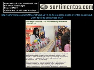 NOME DO VEÍCULO: Sortimentos.com
  EDITORIA: Porto Alegre
  Data: 16/07/2011
  ABRANGÊNCIA/TIRAGEM: Nacional

http://sortimentos.com/2010/construsul-2011-na-fiergs-porto-alegre-eventos-construsul-
                            2011-feira-da-construcao-civil/
 