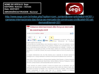 NOME DO VEÍCULO: Segs
EDITORIA: Notícias – Demais
Data: 25/07/2011
ABRANGÊNCIA/TIRAGEM: Nacional

http://www.segs.com.br/index.php?option=com_content&view=article&id=44351:-
camaras-internacionais-dao-forca-ao-mercado-da-construcao-civil&catid=50:cat-
                             demais&Itemid=331
 