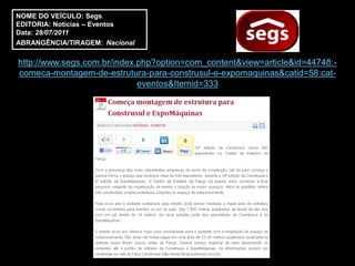 NOME DO VEÍCULO: Segs
EDITORIA: Notícias – Eventos
Data: 28/07/2011
ABRANGÊNCIA/TIRAGEM: Nacional

http://www.segs.com.br/index.php?option=com_content&view=article&id=44748:-
comeca-montagem-de-estrutura-para-construsul-e-expomaquinas&catid=58:cat-
                             eventos&Itemid=333
 