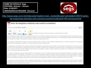 NOME DO VEÍCULO: Segs
 EDITORIA: Notícias – Demais
 Data: 01/08/2011
 ABRANGÊNCIA/TIRAGEM: Nacional

http://www.segs.com.br/index.php?option=com_content&view=article&id=45015:setor-
        de-maquinas-otimista-com-cenario-economico&catid=49:cat-economia
 