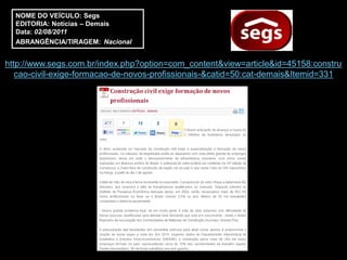 NOME DO VEÍCULO: Segs
  EDITORIA: Notícias – Demais
  Data: 02/08/2011
  ABRANGÊNCIA/TIRAGEM: Nacional


http://www.segs.com.br/index.php?option=com_content&view=article&id=45158:constru
   cao-civil-exige-formacao-de-novos-profissionais-&catid=50:cat-demais&Itemid=331
 