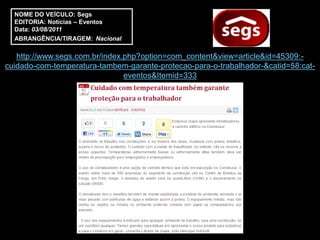 NOME DO VEÍCULO: Segs
  EDITORIA: Notícias – Eventos
  Data: 03/08/2011
  ABRANGÊNCIA/TIRAGEM: Nacional

   http://www.segs.com.br/index.php?option=com_content&view=article&id=45309:-
cuidado-com-temperatura-tambem-garante-protecao-para-o-trabalhador-&catid=58:cat-
                                eventos&Itemid=333
 