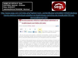 NOME DO VEÍCULO: Segs
  EDITORIA: Notícias – Eventos
  Data: 04/08/2011
  ABRANGÊNCIA/TIRAGEM: Nacional

http://www.segs.com.br/index.php?option=com_content&view=article&id=45520:desloca
   mento-eletrico-individual-substitui-os-tradicionais-carrinhos-de-mao&catid=50:cat-
                                  demais&Itemid=331
 