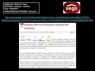 NOME DO VEÍCULO: Segs
  EDITORIA: Notícias – Demais
  Data: 08/08/2011
  ABRANGÊNCIA/TIRAGEM: Nacional


   http://www.segs.com.br/index.php?option=com_content&view=article&id=45724:-
atracoes-diversas-chamam-a-atencao-dos-visitantes&catid=50:cat-demais&Itemid=331
 