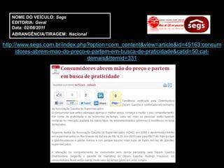 NOME DO VEÍCULO: Segs
   EDITORIA: Geral
   Data: 02/08/2011
   ABRANGÊNCIA/TIRAGEM: Nacional

http://www.segs.com.br/index.php?option=com_content&view=article&id=45163:consum
      idores-abrem-mao-do-preco-e-partem-em-busca-de-praticidade&catid=50:cat-
                                demais&Itemid=331
 