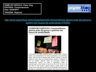 NOME DO VEÍCULO: Paper blog
EDITORIA: Comportamento
Data: 02/08/2011
TIRAGEM: Regional



http://pt-br.paperblog.com/comportamento-consumidores-abrem-mao-do-preco-e-
                     partem-em-busca-de-praticidade-219345/
 