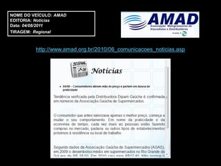 NOME DO VEÍCULO: AMAD
EDITORIA: Notícias
Data: 04/08/2011
TIRAGEM: Regional



         http://www.amad.org.br/2010/06_comunicacoes_noticias.asp
 