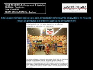 NOME DO VEÍCULO: Gastronomia & Negócios
   EDITORIA: Tendências
   Data: 15/08/2011
   ABRANGÊNCIA/TIRAGEM: Regional


http://gastronomiaenegocios.uol.com.br/portal/tendencias/3088-criatividade-na-hora-de-
                expor-os-produtos-garantiu-o-sucesso-no-concurso.html
 