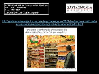 NOME DO VEÍCULO: Gastronomia & Negócios
  EDITORIA: Tendências
  Data: 24/08/2011
  ABRANGÊNCIA/TIRAGEM: Regional



http://gastronomiaenegocios.uol.com.br/portal/negocios/3024-tendencia-e-confirmada-
              em-numeros-da-associacao-gaucha-de-supermercados.html
 