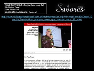 NOME DO VEÍCULO: Revista Sabores do Sul
   EDITORIA: Geral
   Data: 16/08/2011
   ABRANGÊNCIA/TIRAGEM: Regional

http://www.revistasaboresdosul.com.br/informacoes/ver.php?id=1025481029=Dipam_G
          aucha_Distribuidora_prepara_acoes_que_marcam_seus_25_anos
 