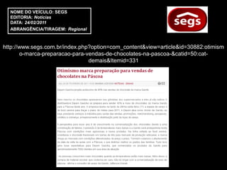 NOME DO VEÍCULO: SEGS
  EDITORIA: Notícias
  DATA: 24/02/2011
  ABRANGÊNCIA/TIRAGEM: Regional



http://www.segs.com.br/index.php?option=com_content&view=article&id=30882:otimism
        o-marca-preparacao-para-vendas-de-chocolates-na-pascoa-&catid=50:cat-
                                 demais&Itemid=331
 