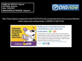NOME DO VEÍCULO: Dignow
EDITORIA: Notícias
Data: 16/02/2011
ABRANGÊNCIA/TIRAGEM: Regional




http://www.dignow.org/post/mudan%C3%A7a-de-comportamento-leva-consumidores-
                 mais-vezes-aos-restaurantes-1326053-41287.html
 