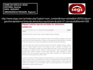 NOME DO VEÍCULO: SEGS
  EDITORIA: Notícias
  DATA: 10/02/2011
  ABRANGÊNCIA/TIRAGEM: Regional


http://www.segs.com.br/index.php?option=com_content&view=article&id=29703:dipam-
   gaucha-aposta-na-linha-de-alimentos-saudaveis-&catid=47:cat-saude&Itemid=328
 