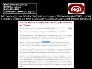 NOME DO VEÍCULO: SEGS
  EDITORIA: Notícias
  DATA: 28/03/2011
  ABRANGÊNCIA/TIRAGEM: Regional

http://www.segs.com.br/index.php?option=com_content&view=article&id=33484:mercad
o-infantil-representa-um-terco-do-mercado-na-pascoa&catid=50:cat-demais&Itemid=331
 
