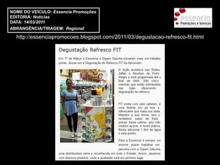 NOME DO VEÍCULO: Essencia Promoções
EDITORIA: Notícias
DATA: 14/03/2011
ABRANGÊNCIA/TIRAGEM: Regional

  http://essenciapromocoes.blogspot.com/2011/03/degustacao-refresco-fit.html
 