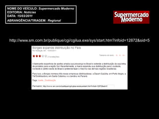 NOME DO VEÍCULO: Supermercado Moderno
EDITORIA: Notícias
DATA: 15/03/2011
ABRANGÊNCIA/TIRAGEM: Regional




 http://www.sm.com.br/publique/cgi/cgilua.exe/sys/start.htm?infoid=12872&sid=5
 