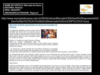 NOME DO VEÍCULO: Mercado do Cacau
  EDITORIA: Notícias
  DATA: 28/03/2011
  ABRANGÊNCIA/TIRAGEM: Regional

http://www.mercadodocacau.com.br/2010/noticia/Mercado%20infantil%20representa%2
         0um%20ter%C3%A7o%20do%20mercado%20na%20P%C3%A1scoa
 