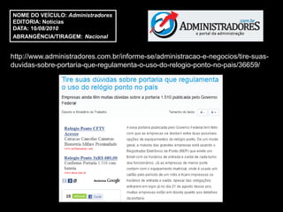 NOME DO VEÍCULO: Administradores
EDITORIA: Notícias
DATA: 10/08/2010
ABRANGÊNCIA/TIRAGEM: Nacional


http://www.administradores.com.br/informe-se/administracao-e-negocios/tire-suas-
duvidas-sobre-portaria-que-regulamenta-o-uso-do-relogio-ponto-no-pais/36659/
 