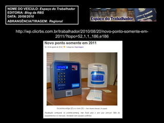 NOME DO VEÍCULO: Espaço do Trabalhador
EDITORIA: Blog da RBS
DATA: 20/08/2010
ABRANGÊNCIA/TIRAGEM: Regional


    http://wp.clicrbs.com.br/trabalhador/2010/08/20/novo-ponto-somente-em-
                           2011/?topo=52,1,1,,186,e186
 