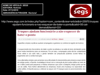 NOME DO VEÍCULO: SEGS
 EDITORIA: Notícias
 Data: 07/12/2010
 ABRANGÊNCIA/TIRAGEM: Nacional



http://www.segs.com.br/index.php?option=com_content&view=article&id=25970:truques
         -ajudam-funcionario-a-nao-esquecer-de-bater-o-ponto&catid=50:cat-
                                demais&Itemid=331
 