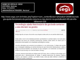 NOME DO VEÍCULO: SEGS
 EDITORIA: Notícias
 Data: 14/12/2010
 ABRANGÊNCIA/TIRAGEM: Nacional



http://www.segs.com.br/index.php?option=com_content&view=article&id=26580:tecnolo
  gia-ajuda-funcionario-do-periodo-noturno-a-nao-dormir-no-ponto&catid=48:cat-info-
                                    ti&Itemid=329
 