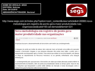 NOME DO VEÍCULO: SEGS
EDITORIA: Notícias
Data: 20/12/2010
ABRANGÊNCIA/TIRAGEM: Nacional



http://www.segs.com.br/index.php?option=com_content&view=article&id=26980:nova-
          metodologia-em-registro-de-ponto-gera-maior-produtividade-nas-
                  organizacoes&catid=50:cat-demais&Itemid=331
 