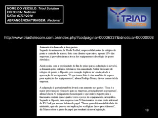 NOME DO VEÍCULO: Triad Solution
 EDITORIA: Notícias
 DATA: 07/07/2010
 ABRANGÊNCIA/TIRAGEM: Nacional




http://www.triadtelecom.com.br/index.php?codpagina=00036337&idnoticia=00000008




                                                                         19
 