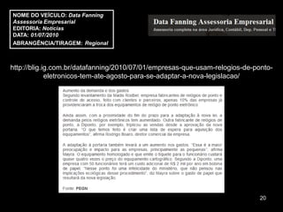 NOME DO VEÍCULO: Data Fanning
Assessoria Empresarial
EDITORIA: Notícias
DATA: 01/07/2010
ABRANGÊNCIA/TIRAGEM: Regional



http://blig.ig.com.br/datafanning/2010/07/01/empresas-que-usam-relogios-de-ponto-
             eletronicos-tem-ate-agosto-para-se-adaptar-a-nova-legislacao/




                                                                             20
 