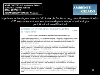 NOME DO VEÍCULO: Ambiente Gelado
  EDITORIA: Últimas Notícias
  DATA: 21/07/2010
  ABRANGÊNCIA/TIRAGEM: Regional

http://www.ambientegelado.com.br/v21/index.php?option=com_content&view=article&id
         =263:empresas-tem-um-mes-para-se-adaptarem-a-portaria-do-relogio-
                           ponto&catid=1:latest&Itemid=2




                                                                           26
 
