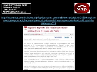 NOME DO VEÍCULO: SEGS
 EDITORIA: Notícias
 Data: 25/05/2011
 ABRANGÊNCIA: Regional


http://www.segs.com.br/index.php?option=com_content&view=article&id=38809:registro
  -de-ponto-por-radiofrequencia-e-novidade-em-feira-em-sao-paulo&catid=48:cat-info-
                                    ti&Itemid=329
 