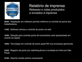 Relatório de imprensa
                           Releases e notas produzidos
                           e enviados à imprensa


06/05 - Adaptação em software permite melhoria no controle de ponto dos
trabalhadores

11/05 - Software otimiza o controle do ponto via web


16/05 - Solução para controle ponto de funcionários será apresentada em
evento na capital

19/05 - Tecnologia em controle de ponto ajuda RH nos processos gerenciais


25/05 - Registro de ponto por radiofrequência é novidade em feira em São
Paulo

27/05 - Diponto recebe prêmio empresarial
 