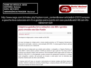NOME DO VEÍCULO: SEGS
  EDITORIA: Notícias
  DATA: 08/11/2010
  ABRANGÊNCIA/TIRAGEM: Nacional


http://www.segs.com.br/index.php?option=com_content&view=article&id=23513:empres
 a-gaucha-leva-solucoes-em-rh-e-gestao-para-evento-em-sao-paulo&catid=48:cat-info-
                                   ti&Itemid=329
 