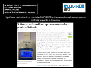 NOME DO VEÍCULO: Revista Luminus
EDITORIA: Notícias
DATA: 02/11/2010
ABRANGÊNCIA/TIRAGEM: Regional

http://www.revistaluminus.com/site/2010/11/02/software-web-auxilia-empresas-a-
                         controlar-o-ponto-a-distancia/
 
